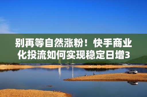 别再等自然涨粉！快手商业化投流如何实现稳定日增3000+精准粉丝