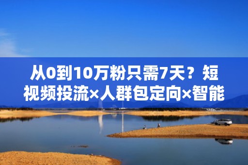 从0到10万粉只需7天？短视频投流×人群包定向×智能出价的全链路涨粉方案
