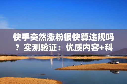 快手突然涨粉很快算违规吗？实测验证：优质内容+科学DOU+投流策略=持续高增长不触发风控