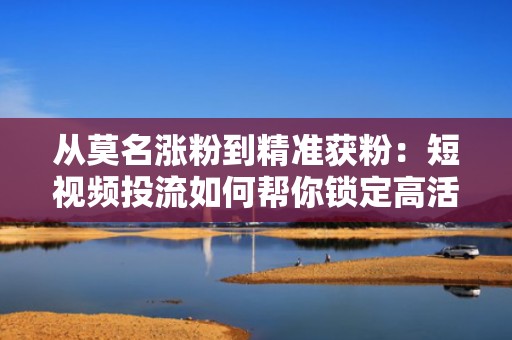 从莫名涨粉到精准获粉：短视频投流如何帮你锁定高活跃目标用户