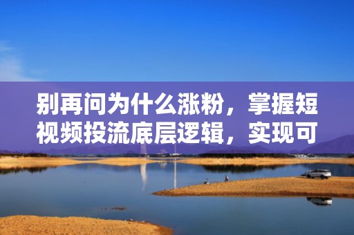 别再问为什么涨粉，掌握短视频投流底层逻辑，实现可复制、可放大的流量增长