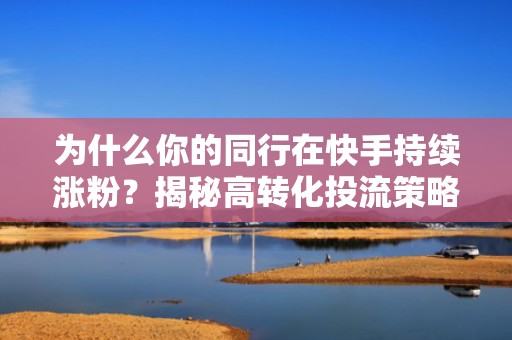 为什么你的同行在快手持续涨粉？揭秘高转化投流策略与内容匹配黄金公式