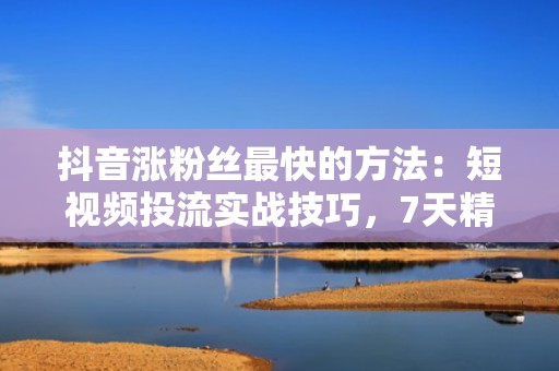 抖音涨粉丝最快的方法：短视频投流实战技巧，7天精准触达10万目标用户