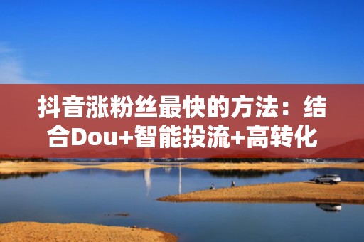 抖音涨粉丝最快的方法：结合Dou+智能投流+高转化选题，流量增长效率提升300%