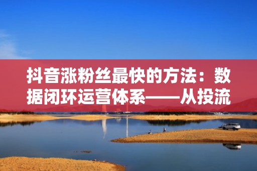 抖音涨粉丝最快的方法:数据闭环运营体系——从投流曝光到私域沉淀,实现粉丝高质量持续增长 抖音涨粉丝最快的方法:数据闭环运营体系——从投流曝光到私域沉淀,实现粉丝高质量持续增长