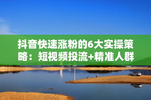 抖音快速涨粉的6大实操策略：短视频投流+精准人群包=7天突破1万粉丝