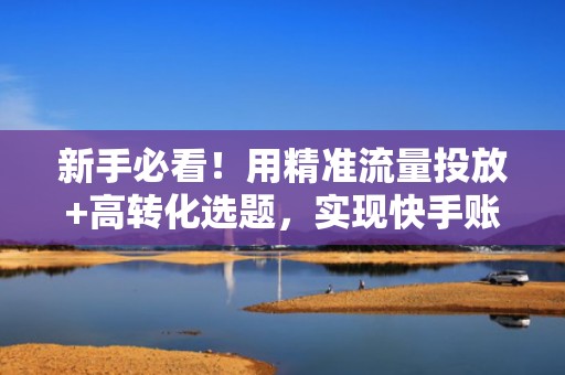 新手必看！用精准流量投放+高转化选题，实现快手账号冷启动快速涨粉