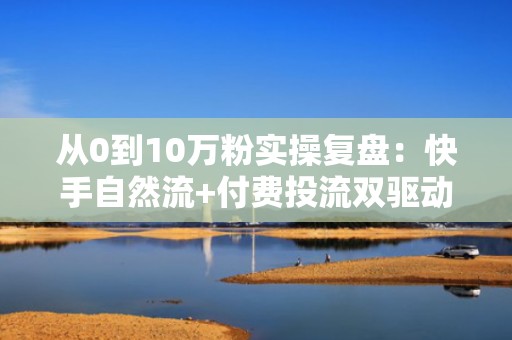 从0到10万粉实操复盘：快手自然流+付费投流双驱动涨粉模型