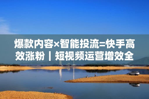 爆款内容×智能投流=快手高效涨粉｜短视频运营增效全链路解析