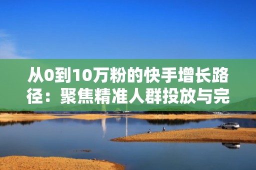 从0到10万粉的快手增长路径：聚焦精准人群投放与完播率优化