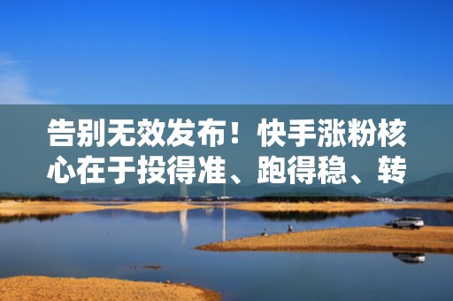 告别无效发布！快手涨粉核心在于投得准、跑得稳、转得快——专业流量增长服务实操揭秘
