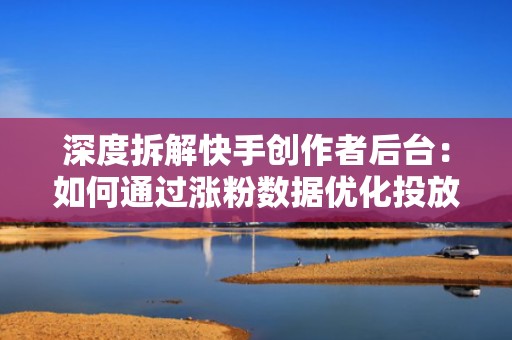 深度拆解快手创作者后台：如何通过涨粉数据优化投放时段与人群定向
