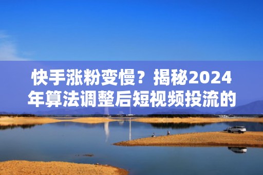 快手涨粉变慢？揭秘2024年算法调整后短视频投流的3个关键破局点
