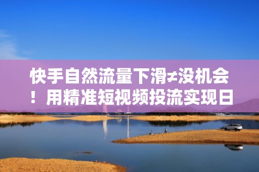 快手自然流量下滑≠没机会！用精准短视频投流实现日均涨粉300+的实操路径