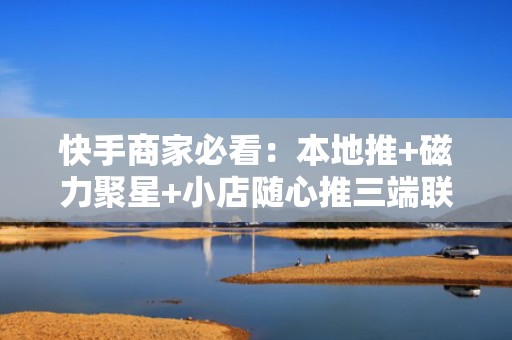 快手商家必看：本地推+磁力聚星+小店随心推三端联动投流打法，粉丝+销量同步暴涨