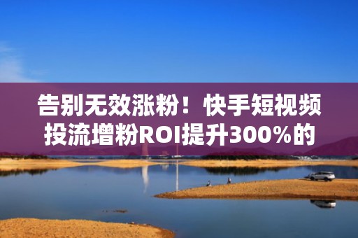 告别无效涨粉！快手短视频投流增粉ROI提升300%的实操方法论（附行业成功案例）