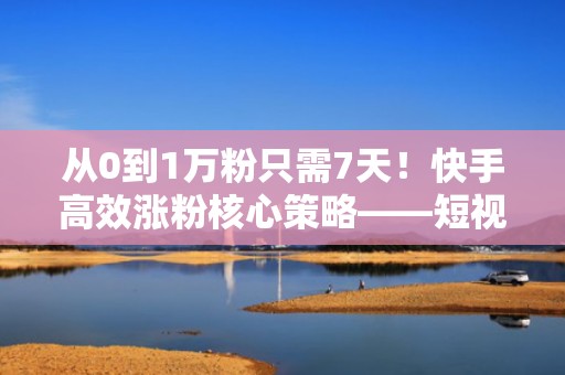从0到1万粉只需7天！快手高效涨粉核心策略——短视频投流组合打法全解析