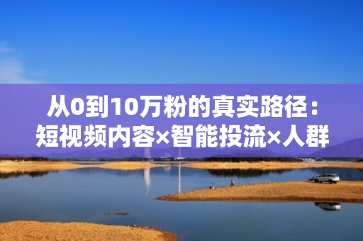 从0到10万粉的真实路径：短视频内容×智能投流×人群包定向=高转化涨粉闭环