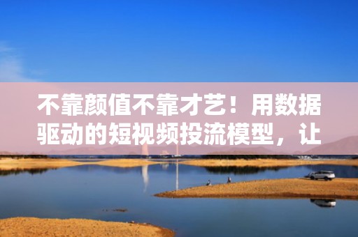 不靠颜值不靠才艺！用数据驱动的短视频投流模型，让普通账号快速获得平台流量扶持