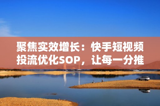 聚焦实效增长：快手短视频投流优化SOP，让每一分推广费都转化为真实活跃粉丝