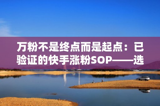 万粉不是终点而是起点：已验证的快手涨粉SOP——选题策划、发布优化、投流复盘闭环