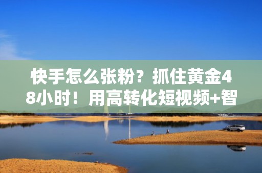 快手怎么张粉？抓住黄金48小时！用高转化短视频+智能投流高效吸粉