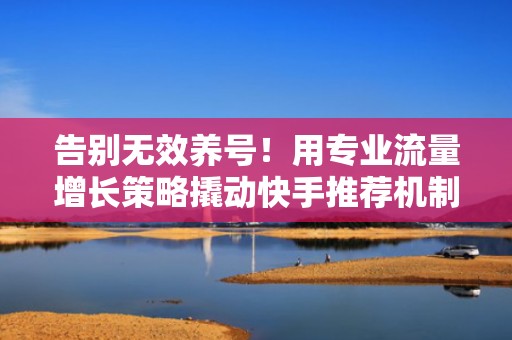 告别无效养号！用专业流量增长策略撬动快手推荐机制，实现自然流量与付费投流双爆发