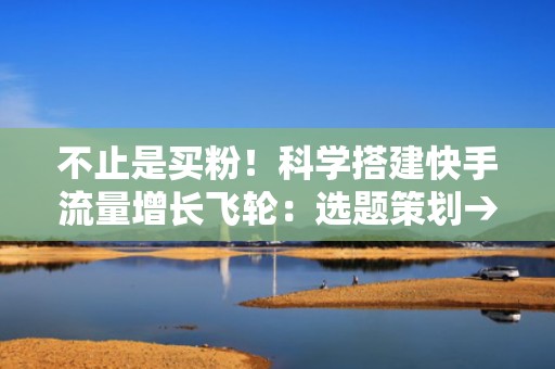 不止是买粉！科学搭建快手流量增长飞轮：选题策划→素材优化→DOU+智能出价→数据复盘全链路提效