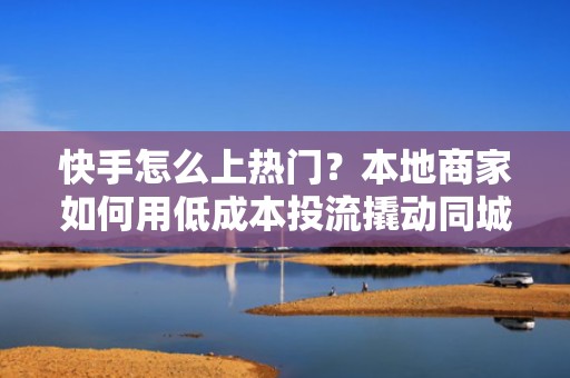 快手怎么上热门？本地商家如何用低成本投流撬动同城热门，转化翻倍