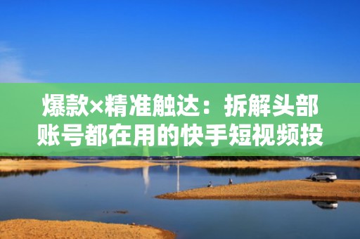 爆款×精准触达：拆解头部账号都在用的快手短视频投流组合策略，快速拉升粉丝量