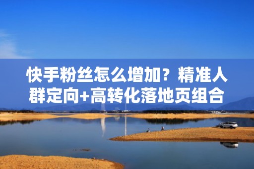 快手粉丝怎么增加？精准人群定向+高转化落地页组合打法，让投流ROI翻倍增长