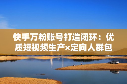 快手万粉账号打造闭环：优质短视频生产×定向人群包投放×评论区互动引流三步法