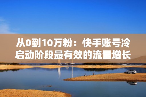 从0到10万粉：快手账号冷启动阶段最有效的流量增长与粉丝沉淀组合方案