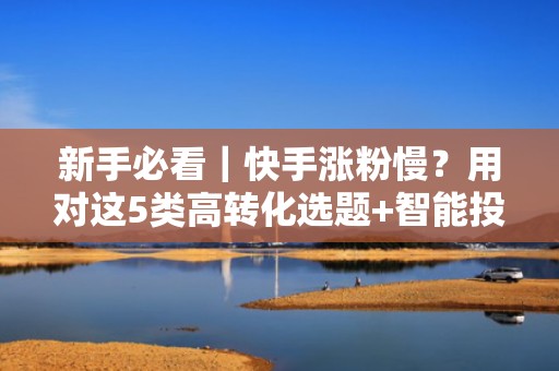 新手必看｜快手涨粉慢？用对这5类高转化选题+智能投流组合，粉丝日增500+