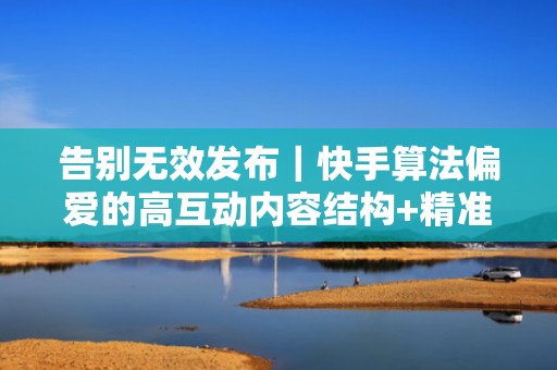 告别无效发布|快手算法偏爱的高互动内容结构+精准人群包投流,让每条视频都带粉增长 告别无效发布|快手算法偏爱的高互动内容结构+精准人群包投流,让每条视频都带粉增长
