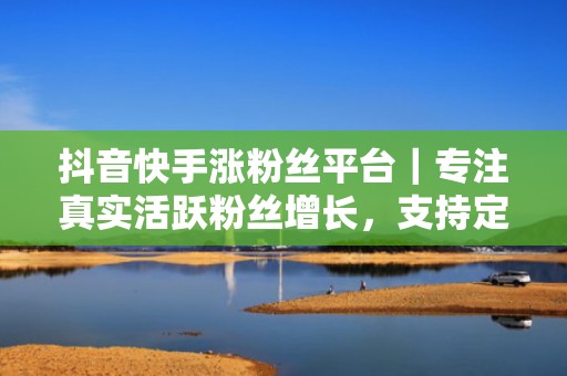 抖音快手涨粉丝平台｜专注真实活跃粉丝增长，支持定向地域、兴趣、行为标签精细化投放