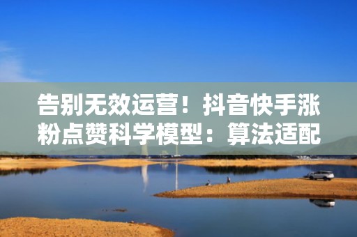 告别无效运营!抖音快手涨粉点赞科学模型:算法适配+投流节奏+热点卡点 告别无效运营!抖音快手涨粉点赞科学模型:算法适配+投流节奏+热点卡点