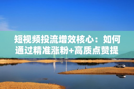 短视频投流增效核心：如何通过精准涨粉+高质点赞提升抖音快手账号权重与推荐量