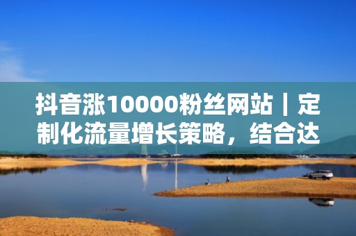 抖音涨10000粉丝网站｜定制化流量增长策略，结合达人矩阵+信息流组合投放，ROI行业领先