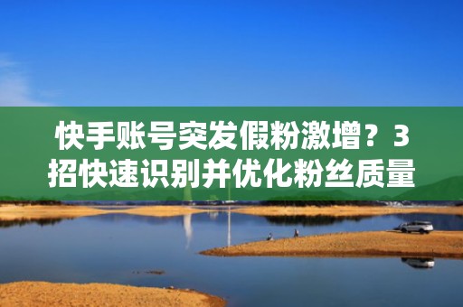 快手账号突发假粉激增？3招快速识别并优化粉丝质量提升投流转化率