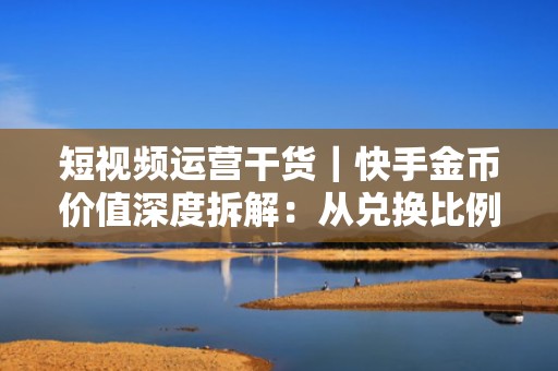 短视频运营干货｜快手金币价值深度拆解：从兑换比例到提现路径，助力流量增长预算精细化管理
