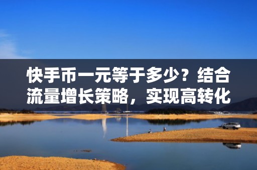 快手币一元等于多少？结合流量增长策略，实现高转化低成本投放