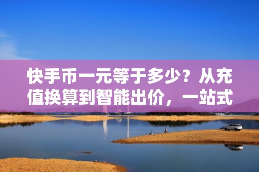 快手币一元等于多少？从充值换算到智能出价，一站式打通投流全链路