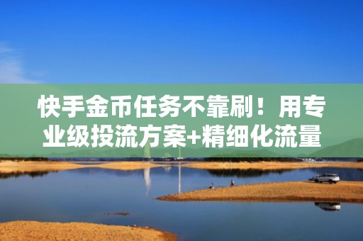 快手金币任务不靠刷！用专业级投流方案+精细化流量运营实现可持续收益增长