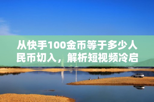 从快手100金币等于多少人民币切入，解析短视频冷启动阶段的高性价比流量获取策略