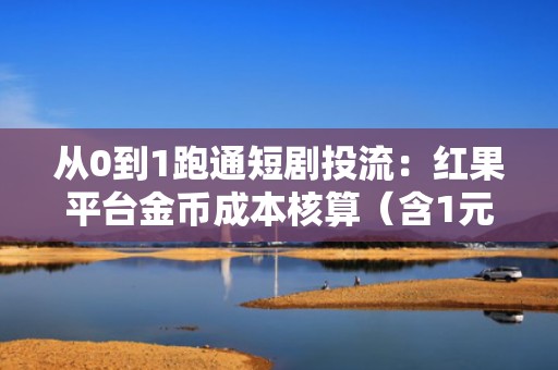 从0到1跑通短剧投流：红果平台金币成本核算（含1元兑换金币数），助力精准控本提效