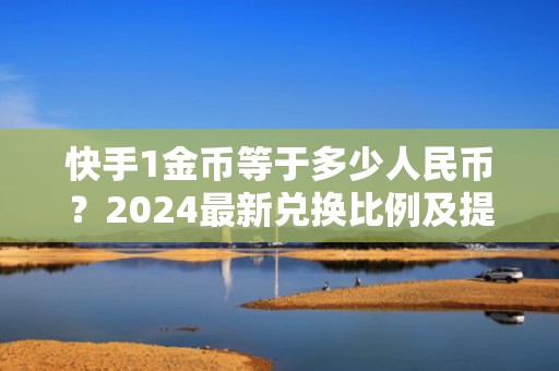 快手1金币等于多少人民币？2024最新兑换比例及提现技巧全解析