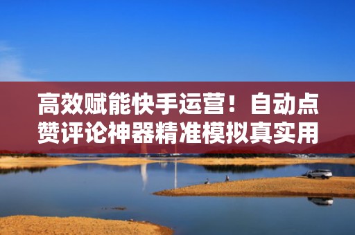 高效赋能快手运营！自动点赞评论神器精准模拟真实用户行为，增强算法推荐权重
