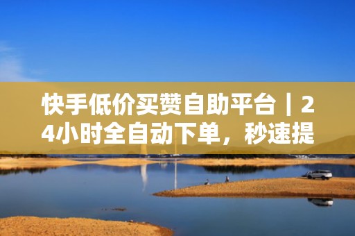 快手低价买赞自助平台｜24小时全自动下单，秒速提升视频曝光与互动率