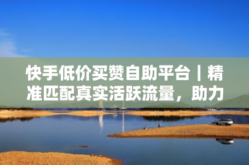 快手低价买赞自助平台｜精准匹配真实活跃流量，助力账号快速突破冷启动瓶颈